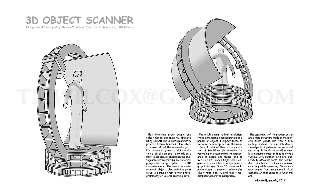 3D OBJECT SCANNER Designed and Developed by Thomas M. Wilcox, Inventor-In-Residence, JMU X-Labs
This invention scans people and other three dimensional objects using LIDAR and a photogrammetry process. LIDAR bounces a low intensity laser off of the scanned object. Photogrammetry uses a high-resolution digital camera to produce a multi-gigapixel, all encompassing photographic scan resulting a spherical projection map applied to a 3D computer model. The computer model or mesh object, also called a point cloud is derived from either photogrammetry or LIDAR scanning data.
The result is an ultra-high resolution, three dimensional representation of a person or object. I expect these to become commonplace in the near future. I think of them as an extension of traditional photography for recording or documenting the appearance of people and things, and as works of art. From a single scan I can generate any number of unique photographic images. Such 3D scans could prove useful to nascent technologies like virtual reality and real-time, computer generated holography.
The constraints of the scanner design are a rigid structure made of inexpensive sheet goods cut with a CNC routing machine for precisely dimensioned parts. A potential by-product of my design is build-it-yourself scanner kits including computer files to drive a typical CNC router, and pre-cut, ready-to-assemble parts. The scanner itself is intended to look impressive, especially while operating. Its appearance comes from my personal, visual esthetic. In that sense it is functional art. wilcoxtm@jmu.edu, 2014