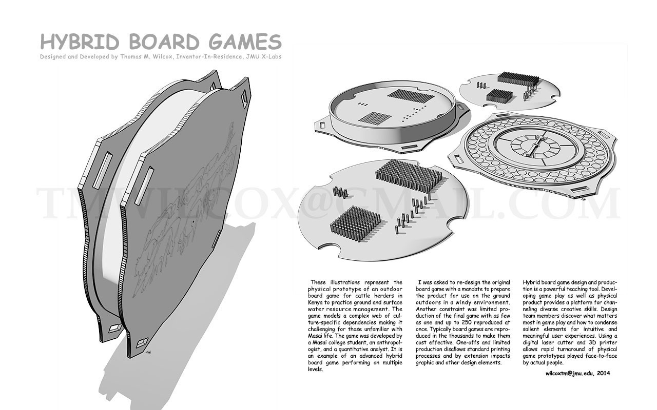 HYBRID BOARD GAMES Designed and Developed by Thomas M. Wilcox, Inventor-In-Residence, JMU X-Labs
These illustrations represent the physical prototype of an outdoor board game for cattle herders in Kenya to practice ground and surface water resource management. The game models a complex web of culture-specific dependencies making it challenging for those unfamiliar with Masai life. The game was developed by a Masai college student, an anthropologist, and quantitative analyst. It is an example of an advanced hybrid board game performing on multiple levels.
I was asked to re-design the original board game with a mandate to prepare the product for use on the ground outdoors in a windy environment. Another constraint was limited production of the final game with as few as one and up to 250 reproduced at once. Typically board games are reproduced in the thousands to make them cost effective. One-offs and limited production disallows standard printing processes and by extension impacts graphic and other design elements.
Hybrid board game design and production is a powerful teaching tool. Developing game play as well as physical product provides a platform for channeling diverse creative skills. Design team members discover what matters most in game play and how to condense salient elements for intuitive and meaningful user experiences. Using a digital laser cutter and 3D printer allows rapid turnaround of physical game prototypes played face-to-face by actual people. wilcoxtm@jmu.edu