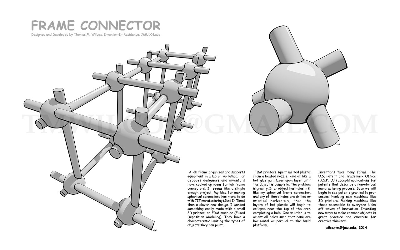 FRAME CONNECTOR Designed and Developed by Thomas M. Wilcox, Inventor-In-Residence, JMU X-Labs
A lab frame organizes and supports equipment in a lab or workshop. For decades designers and inventors have cooked up ideas for lab frame connectors. It seems like a simple enough project. My idea for making spherical connectors has more to do with JIT manufacturing (Just In Time) than a clever new design. I wanted something easily made with asmall 3D printer; an FDM machine (Fused Deposition Modeling). They have a characteristic limiting the types of objects they can print.
FDM printers squirt melted plastic from a heated nozzle, kind of like a hot glue gun, layer upon layer until the object is complete. The problem is gravity. If an object has holes in it like my spherical frame connector, and any of those holes are drilled or oriented horizontally, then the layers of hot plastic will begin to collapse near the top of the arch completing a hole. One solution is to orient all holes such that none are horizontal or parallel to the build platform.
Inventions take many forms. The U.S. Patent and Trademark Office (U.S.P.T.O.) accepts applications for patents that describe a non-obvious manufacturing process. Soon wel will begin to see patents granted to processes involving new machines like 3D printers. Making machines like these accessible to everyone kicks off waves of innovation. Inventing new ways to make common objects is great practice and exercise for creative thinkers. wilcoxtm@jmu.edu, 2014