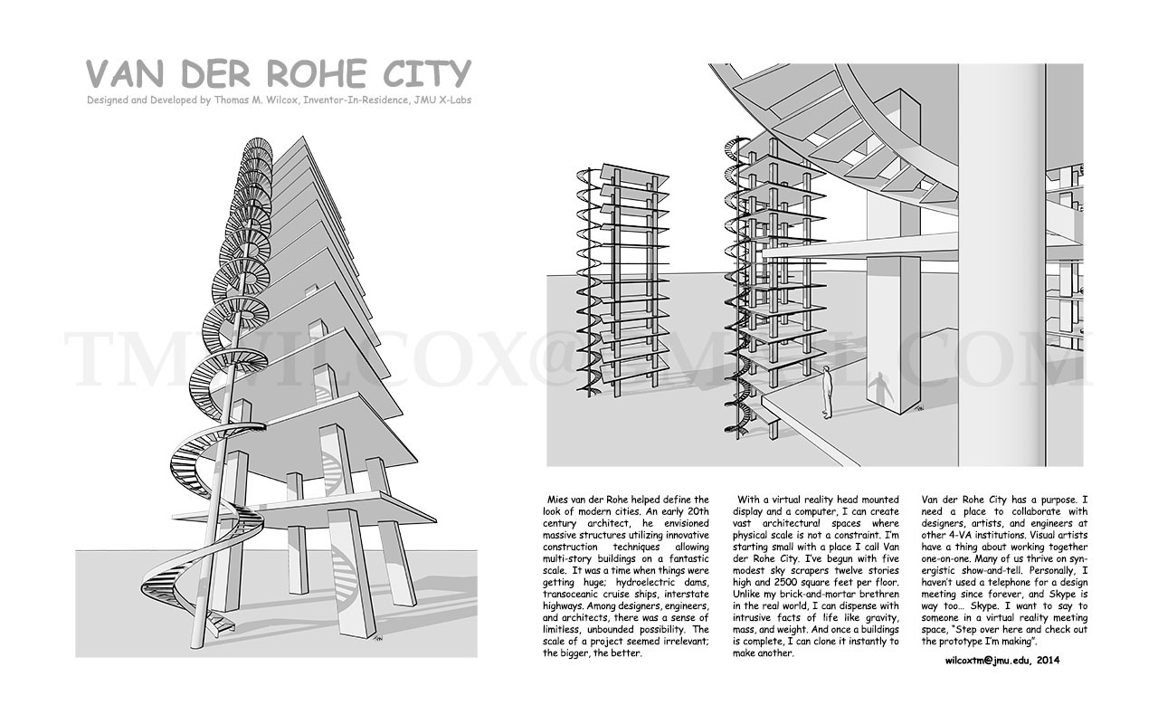 VAN DER ROHE CITY Designed and Developed by Thomas M. Wilcox, Inventor-In-Residence, JMU X-Labs
Mies van der Rohe helped define the look of modern cities. An early 20th century architect, he envisioned massive structures utilizing innovative construction techniques allowing multi-story buildings on fantastic scale. It was time when things were getting huge; hydroelectric dams, transoceanic cruise ships, interstate highways. Among designers, engineers, and architects, there was sense of limitless, unbounded possibility. The scale of project seemed irrelevant; the bigger, the better.
With a virtual reality head mounted display and a computer, I can create vast architectural spaces where physical scale is not a constraint. I'm starting small with a place I call Van der Rohe City. I've begun with five modest sky scrapers twelve stories high and 2500 square feet per floor. Unlike my brick-and-mortar brethren in the real world, I can dispense with intrusive facts of life like gravity, mass, and weight. And once a building is complete, I can clone it instantly to make another.
Van der Rohe City has a purpose. I need a place to collaborate with designers, artists, and engineers at other 4-VA institutions. Visual artists have a thing about working together one-on-one. Many of us thrive on synergistic show-and-tell. Personally, I haven't used a telephone for design meeting since forever, and Skype is way too... Skype. I want to say to someone in a virtual reality meeting space, Step over here and check out the prototype I'm making. wilcoxtm@jmu.edu, 2014