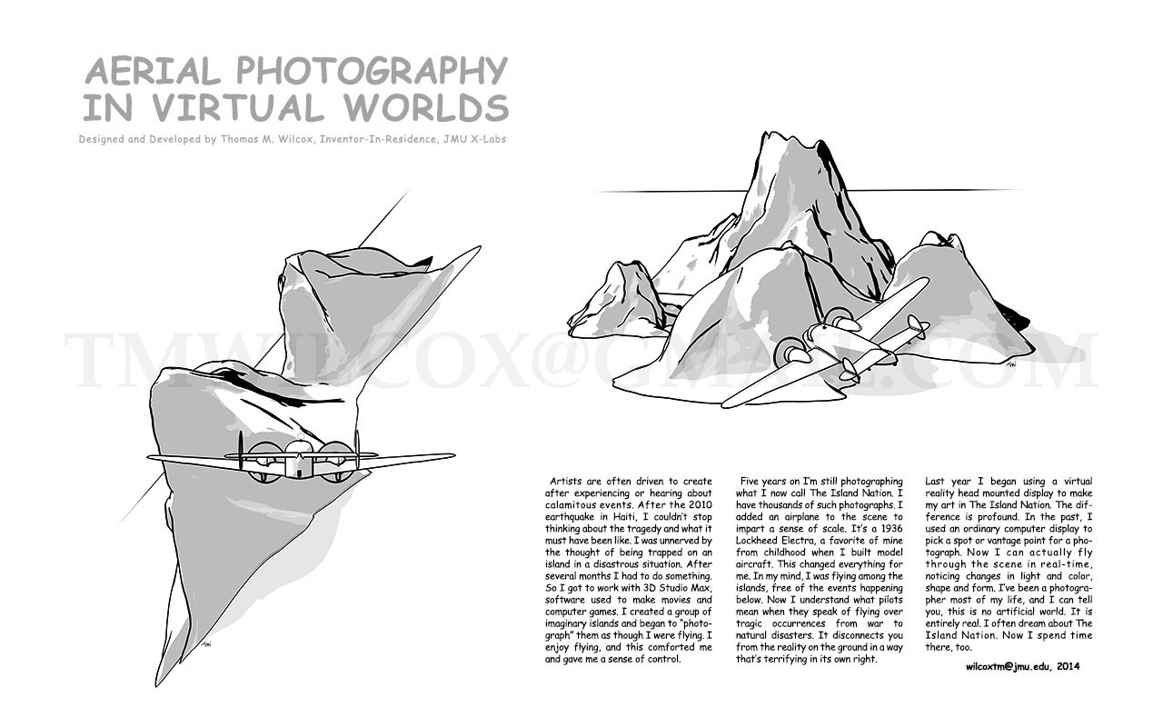 AERIAL PHOTOGRAPHY IN VIRTUAL WORLDS Designed and Developed by Thomas M. Wilcox, Inventor-In-Residence, JMU X-Labs
Artists are often driven to create after experiencing or hearing about calamitous events. After the 2010 earthquake in Haiti, I couldn't stop thinking about the tragedy and what it must have been like. I was unnerved by the thought of being trapped on an island in a disastrous situation. After several months I had to do something. So I got to work with 3D Studio Max, software used to make movies and computer games. I created a group of imaginary islands and began to photograph them as though I were flying. I enjoy flying, and this comforted me and gave me a sense of control.
Five years on I'm still photographing what I now call The Island Nation. I have thousands of such photographs. I added an airplane to the scene to impart a sense of scale. It's a 1936 Lockheed Electra, a favorite of mine from childhood when I build model aircraft. This changed everything for me. In my mind, I was flying among the islands, free of the events happening below. Now I understand what pilots mean when they speak of flying over tragic occurrences from war to natural disasters. It disconnects you from the reality on the ground in a way that's terrifying in its own right.
Last year I began using a virtual reality head mounted display to make my art in The Island Nation. The difference is profound. In the past, I used and ordinary computer display to pick a spot or vantage point for a photograph. Now I can actually fly through the scene in real-time, noticing changes in light and color, shape and form. I've been a photographer most of my life, and I can tell you, this no artificial world. It is entirely real. I often dream about The Island Nation. Now I spend time there, too. wilcoxtm@jmu.edu