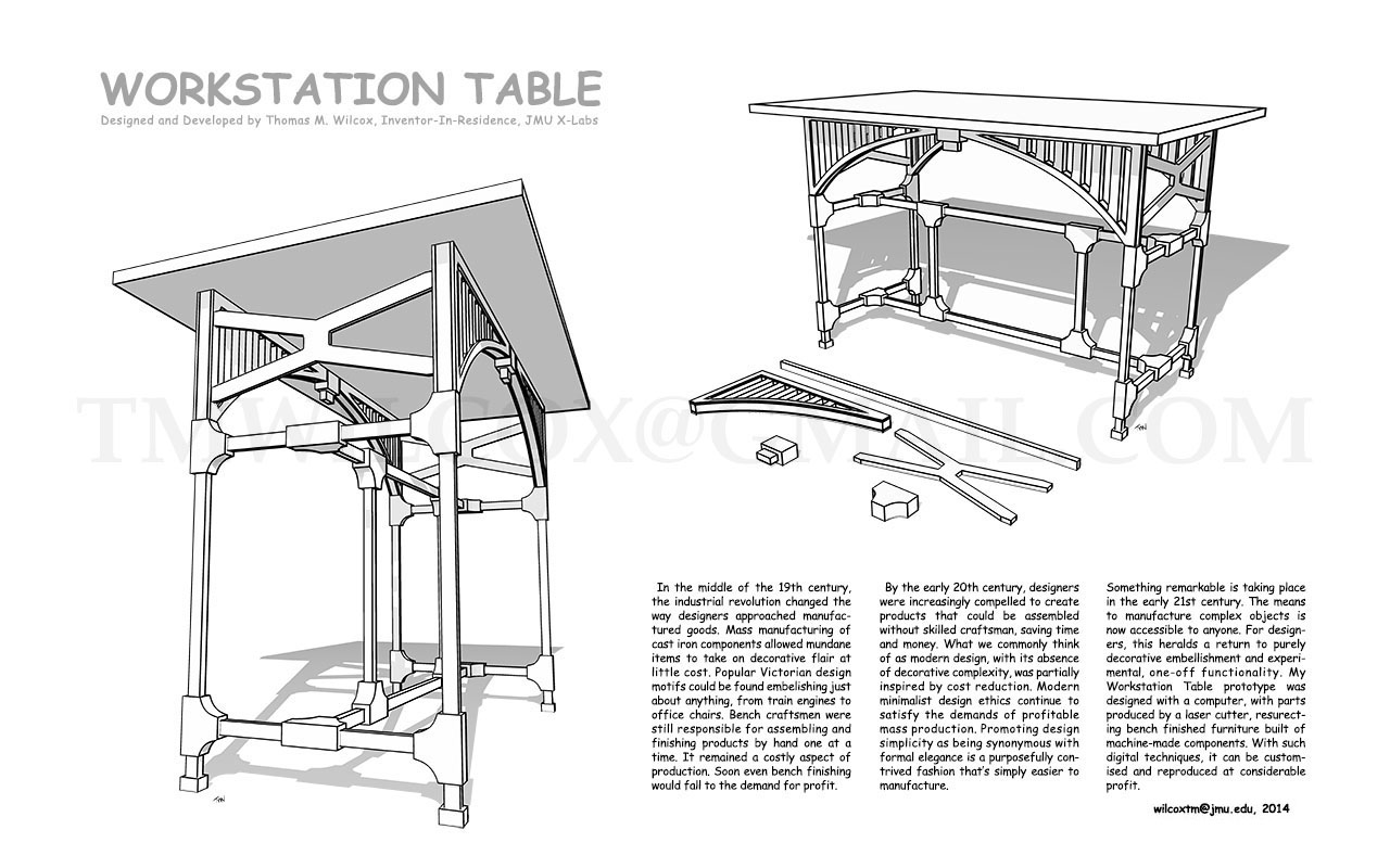 WORKSTATION TABLE Designed and Developed by Thomas M. Wilcox, Inventor-In-Residence, JMU X-Labs
In the middle of the 19th century, the industrial revolution changed the way designers approached manufactured goods. Mass manufacturing of cast iron components allowed mundane items to take on decorative flair at little cost. Popular Victorian design motifs could be found embellishing just about anything, from train engines to office chairs. Bench craftsmen were still responsible for assembling and finishing products by hand one at a time. It remained a costly aspect of production. Soon even bench finishing would fall to the demand for profit.
By the early 20th century, designers were increasingly compelled to create products that could be assembled without skilled craftsman, saving time and money. What we commonly think of as modern design, with its absence of decorative complexity, was partially inspired by cost reduction. Modern minimalist design ethics continue to satisfy the demands of profitable mass production. Promoting design simplicity as being synonymous with formal elegance is a purposefully contrived fashion that's simply easier to manufacture.
Something remarkable is taking place in the early 21st century. The means to manufacture complex objects is now accessible to anyone. For designers, this heralds a return to purely decorative embellishment and experimental, one-off functionality. My Workstation Table prototype was designed with a computer, with parts produced by a laser cutter, resurrecting bench finished furniture build of machine-made components. With such digital techniques, it can be customized and reproduced at considerable profit. wilcoxtm@jmu.edu